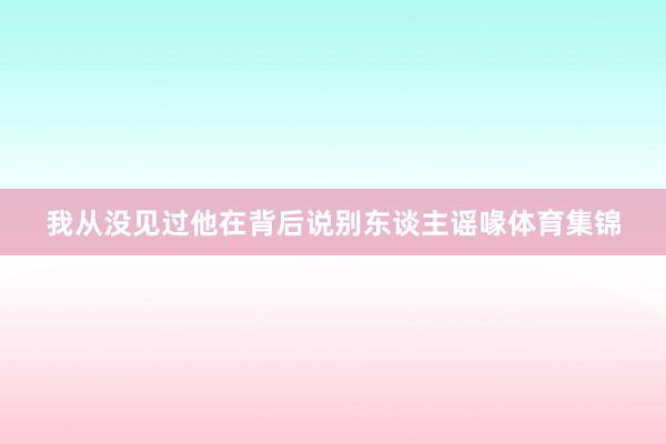我从没见过他在背后说别东谈主谣喙体育集锦