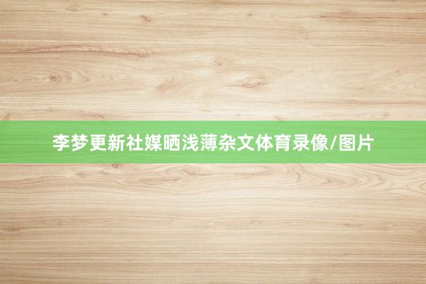 李梦更新社媒晒浅薄杂文体育录像/图片