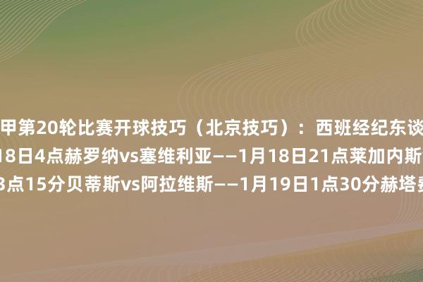 西甲第20轮比赛开球技巧（北京技巧）：西班经纪东谈主vs巴拉多利德——1月18日4点赫罗纳vs塞维利亚——1月18日21点莱加内斯vs马竞——1月18日23点15分贝蒂斯vs阿拉维斯——1月19日1点30分赫塔费vs巴萨——1月19日4点塞尔塔vs毕尔巴鄂——1月19日21点皇马vs拉斯帕尔马斯——1月19日23点15分奥萨苏纳vs巴列卡诺——1月20日1点30分瓦伦西亚vs皇家社会——1月20日4点比利亚雷亚尔vs马洛卡——1月21日4点    体育录像/图片