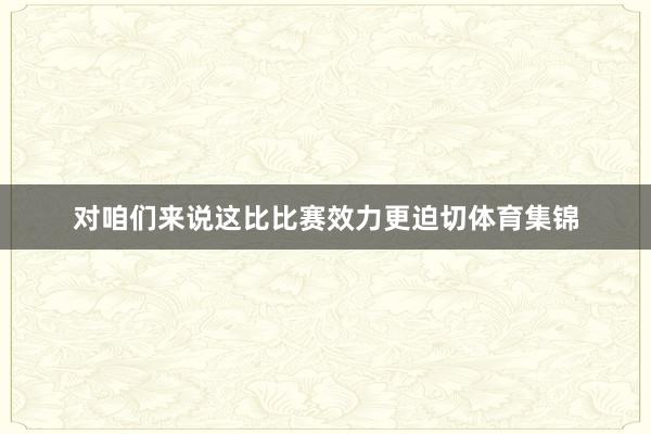 对咱们来说这比比赛效力更迫切体育集锦