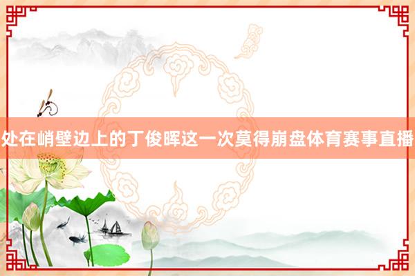 处在峭壁边上的丁俊晖这一次莫得崩盘体育赛事直播