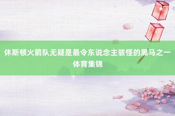 休斯顿火箭队无疑是最令东说念主骇怪的黑马之一体育集锦