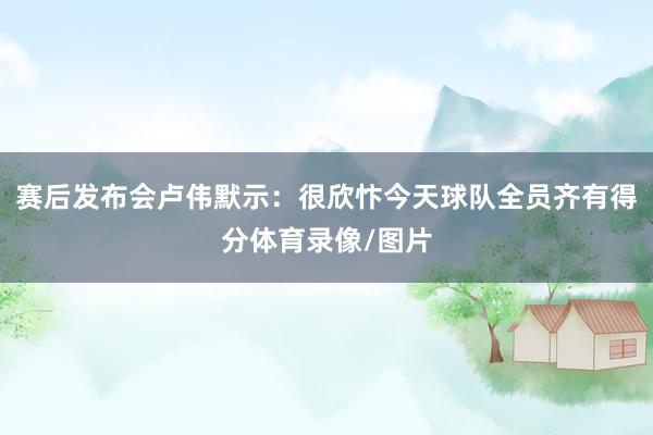 赛后发布会卢伟默示：很欣忭今天球队全员齐有得分体育录像/图片
