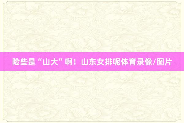 险些是“山大”啊！山东女排呢体育录像/图片