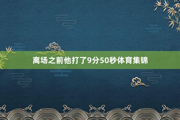 离场之前他打了9分50秒体育集锦