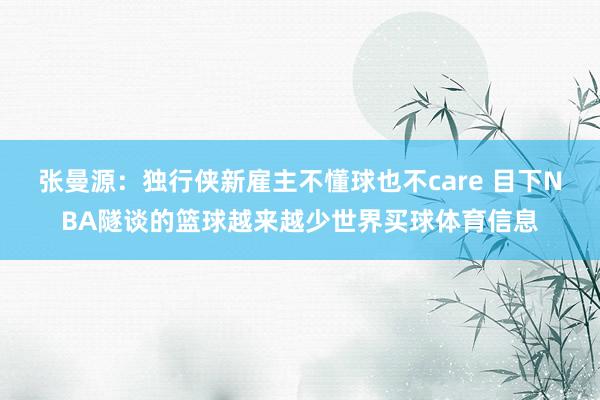 张曼源：独行侠新雇主不懂球也不care 目下NBA隧谈的篮球越来越少世界买球体育信息