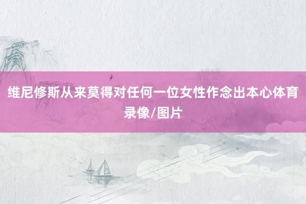 维尼修斯从来莫得对任何一位女性作念出本心体育录像/图片