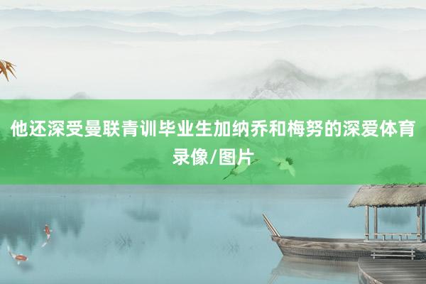 他还深受曼联青训毕业生加纳乔和梅努的深爱体育录像/图片