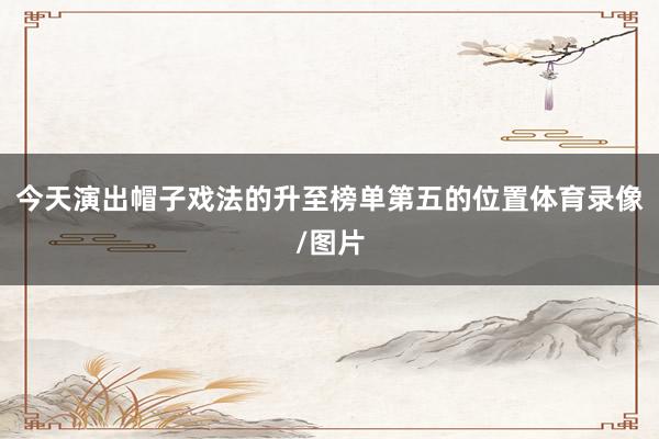 今天演出帽子戏法的升至榜单第五的位置体育录像/图片