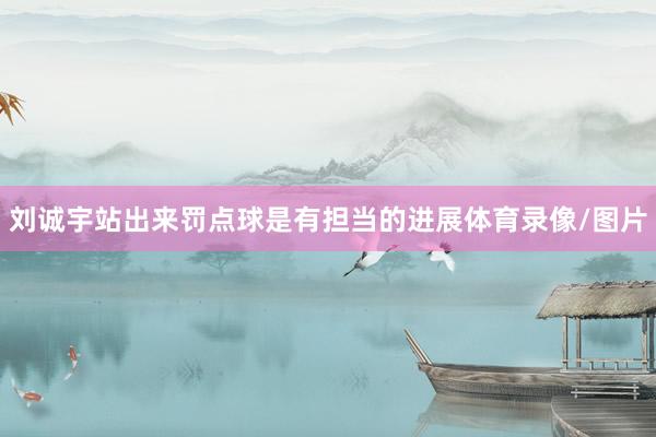刘诚宇站出来罚点球是有担当的进展体育录像/图片