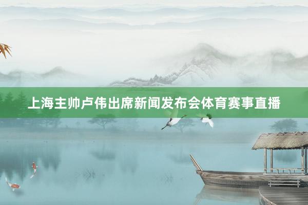 上海主帅卢伟出席新闻发布会体育赛事直播