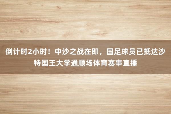 倒计时2小时！中沙之战在即，国足球员已抵达沙特国王大学通顺场体育赛事直播