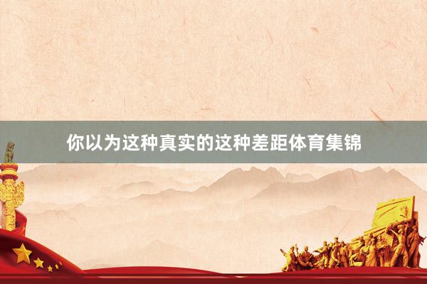 你以为这种真实的这种差距体育集锦
