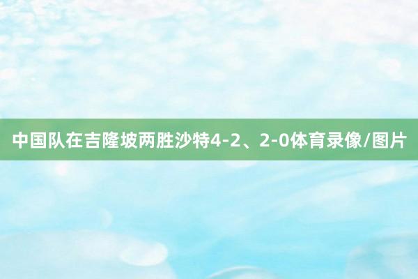 中国队在吉隆坡两胜沙特4-2、2-0体育录像/图片