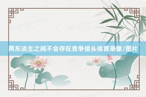 两东谈主之间不会存在竞争接头体育录像/图片