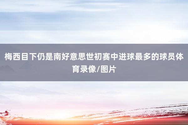 梅西目下仍是南好意思世初赛中进球最多的球员体育录像/图片
