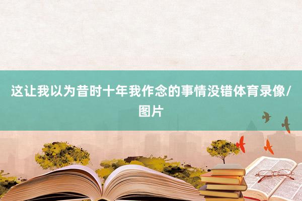 这让我以为昔时十年我作念的事情没错体育录像/图片