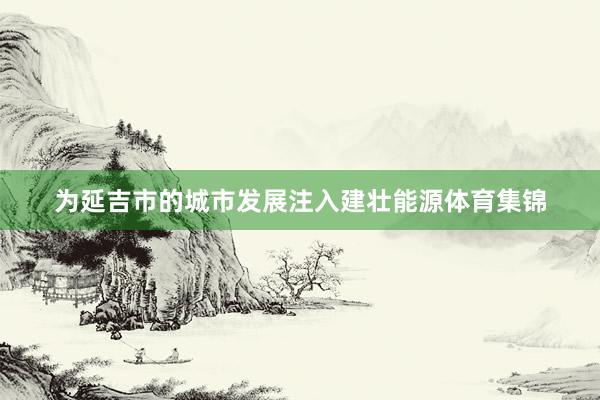 为延吉市的城市发展注入建壮能源体育集锦