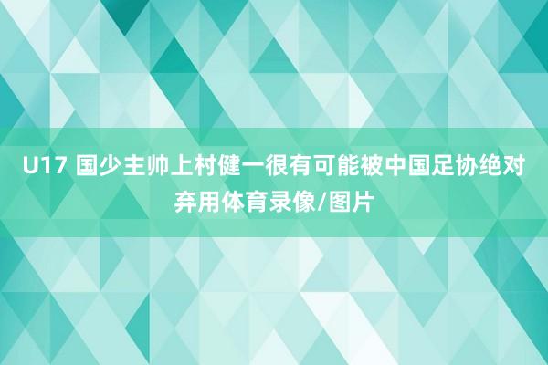 U17 国少主帅上村健一很有可能被中国足协绝对弃用体育录像/图片