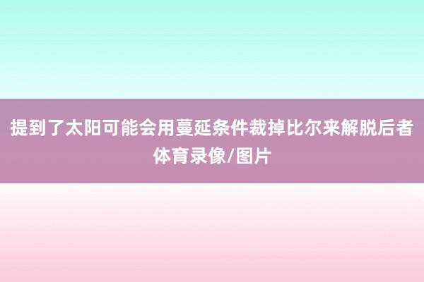 提到了太阳可能会用蔓延条件裁掉比尔来解脱后者体育录像/图片