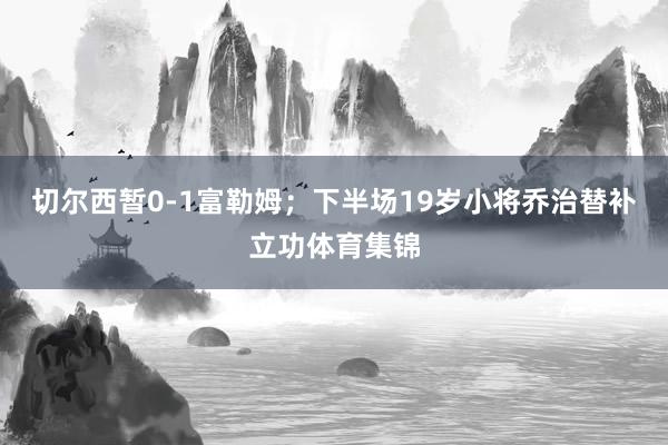 切尔西暂0-1富勒姆；下半场19岁小将乔治替补立功体育集锦