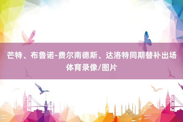 芒特、布鲁诺-费尔南德斯、达洛特同期替补出场体育录像/图片