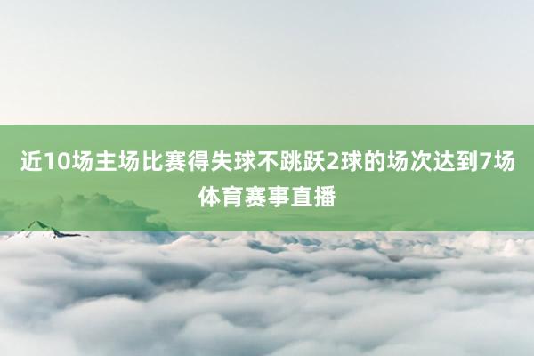 近10场主场比赛得失球不跳跃2球的场次达到7场体育赛事直播