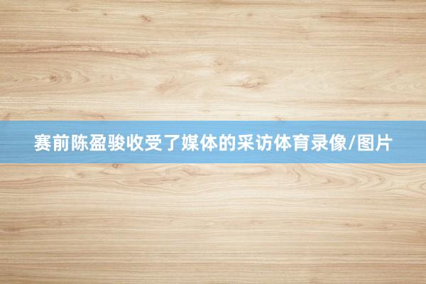 赛前陈盈骏收受了媒体的采访体育录像/图片