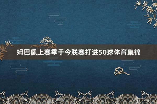 姆巴佩上赛季于今联赛打进50球体育集锦