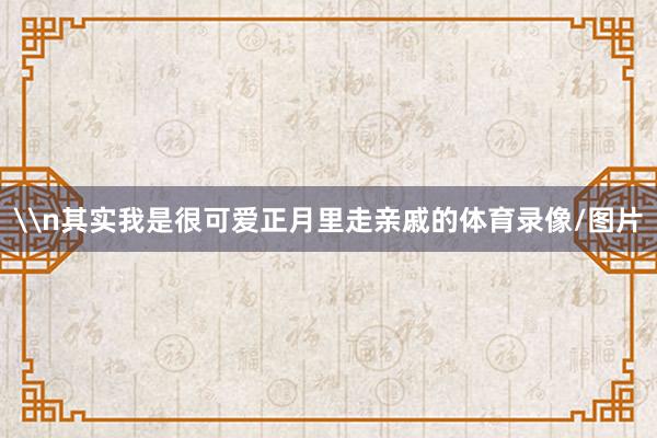 \n其实我是很可爱正月里走亲戚的体育录像/图片