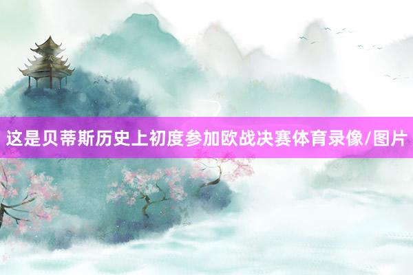 这是贝蒂斯历史上初度参加欧战决赛体育录像/图片