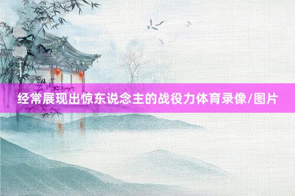 经常展现出惊东说念主的战役力体育录像/图片
