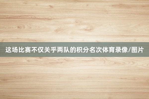 这场比赛不仅关乎两队的积分名次体育录像/图片