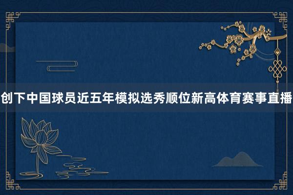 创下中国球员近五年模拟选秀顺位新高体育赛事直播