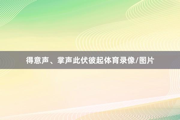 得意声、掌声此伏彼起体育录像/图片