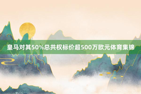 皇马对其50%总共权标价超500万欧元体育集锦