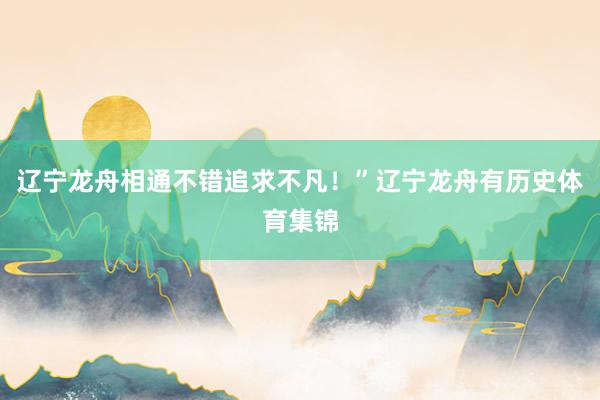 辽宁龙舟相通不错追求不凡!”辽宁龙舟有历史体育集锦