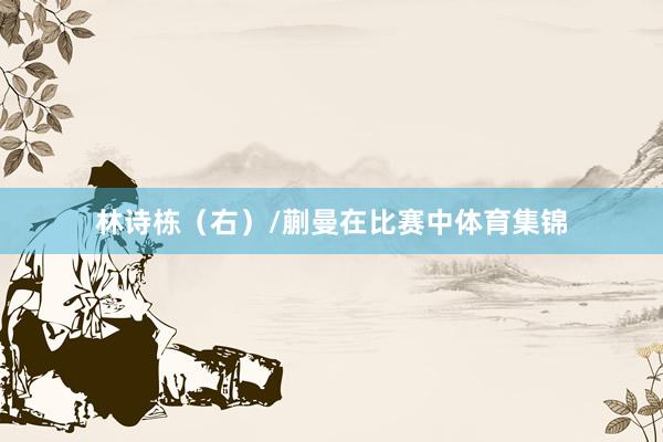 林诗栋（右）/蒯曼在比赛中体育集锦