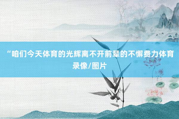 “咱们今天体育的光辉离不开前辈的不懈费力体育录像/图片