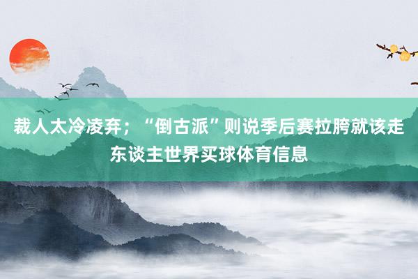 裁人太冷凌弃；“倒古派”则说季后赛拉胯就该走东谈主世界买球体育信息