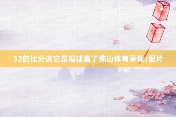 32的比分说它是福建赢了佛山体育录像/图片