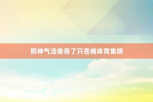 那神气活像吞了只苍蝇体育集锦