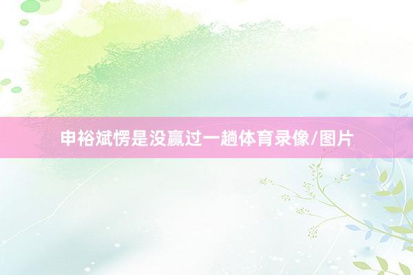 申裕斌愣是没赢过一趟体育录像/图片