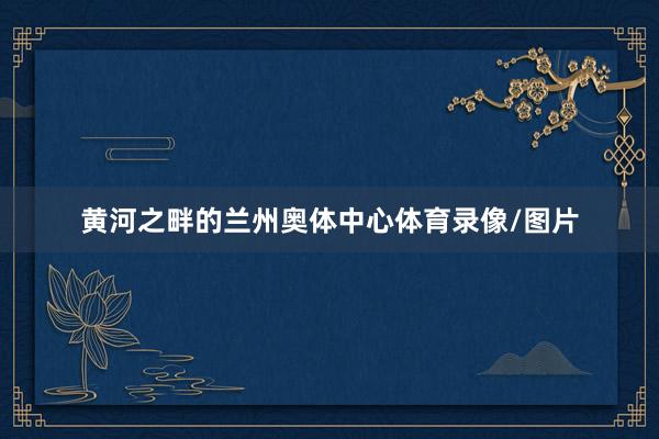 黄河之畔的兰州奥体中心体育录像/图片