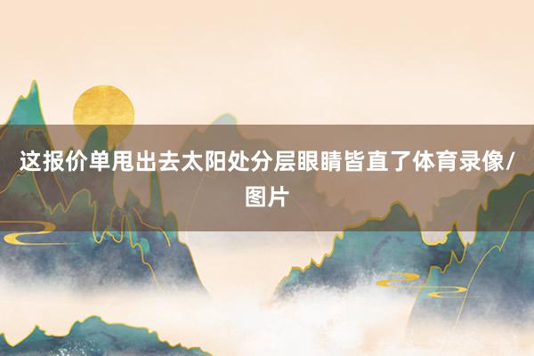 这报价单甩出去太阳处分层眼睛皆直了体育录像/图片