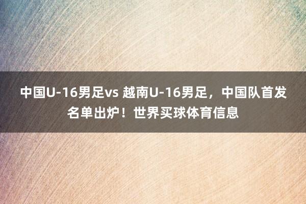 中国U-16男足vs 越南U-16男足，中国队首发名单出炉！世界买球体育信息