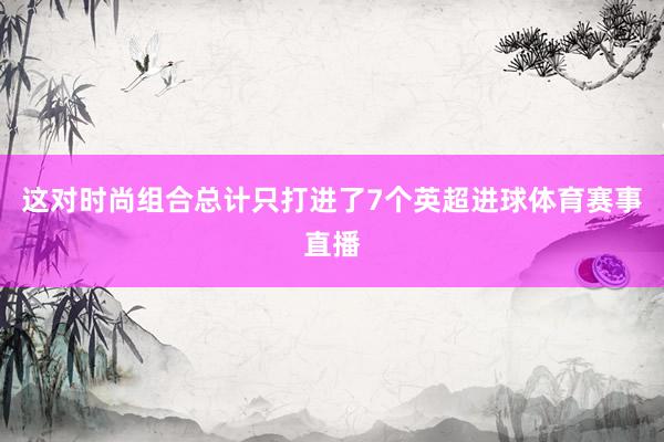 这对时尚组合总计只打进了7个英超进球体育赛事直播