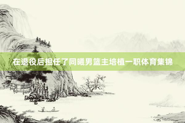 在退役后担任了同曦男篮主培植一职体育集锦