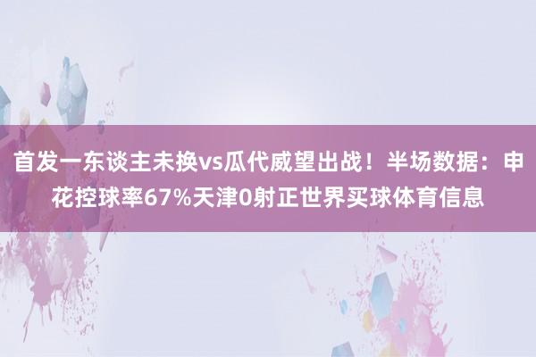 首发一东谈主未换vs瓜代威望出战！半场数据：申花控球率67%天津0射正世界买球体育信息