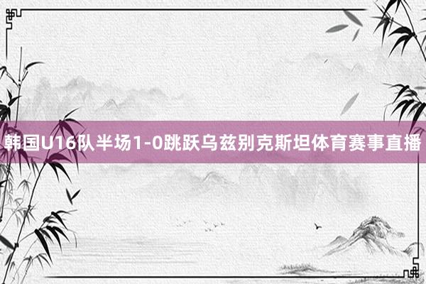 韩国U16队半场1-0跳跃乌兹别克斯坦体育赛事直播
